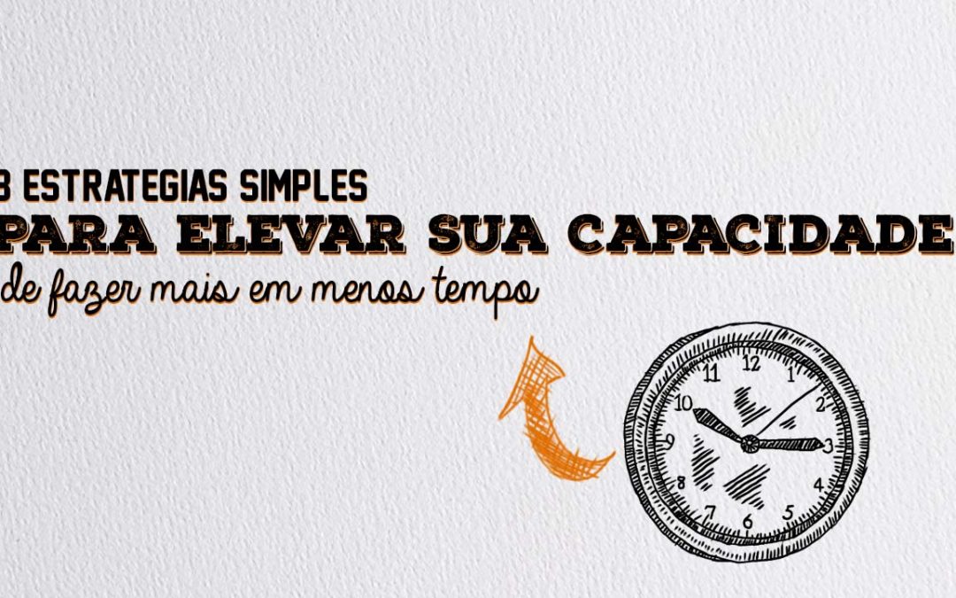 3 estratégias simples para elevar a sua capacidade de fazer mais em menos tempo